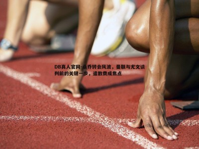 DB真人官网-桑乔转会风波，曼联与尤文谈判前的关键一步，遣散费成焦点