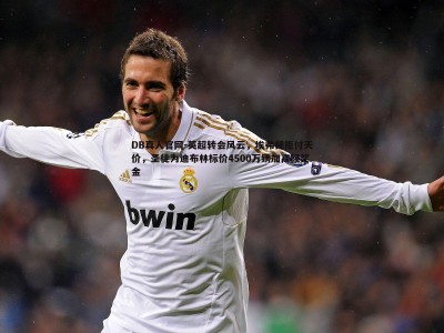 DB真人官网-英超转会风云，埃弗顿拒付天价，圣徒为迪布林标价4500万镑加高额奖金